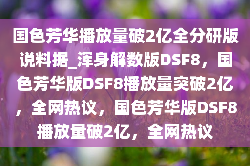 国色芳华播放量破2亿全分研版说料据_浑身解数版DSF8，国色芳华版DSF8播放量突破2亿，全网热议，国色芳华版DSF8播放量破2亿，全网热议