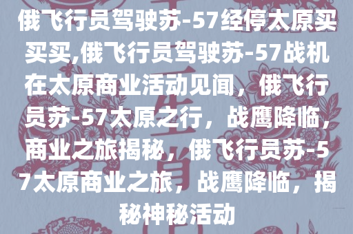 俄飞行员驾驶苏-57经停太原买买买,俄飞行员驾驶苏-57战机在太原商业活动见闻，俄飞行员苏-57太原之行，战鹰降临，商业之旅揭秘，俄飞行员苏-57太原商业之旅，战鹰降临，揭秘神秘活动