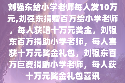 刘强东给小学老师每人发10万元,刘强东捐赠百万给小学老师，每人获赠十万元奖金，刘强东百万捐助小学老师，每人喜获十万元奖金礼包，刘强东百万巨资捐助小学老师，每人获十万元奖金礼包喜讯