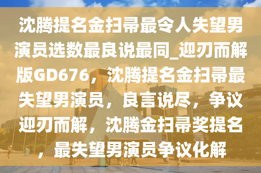 沈腾提名金扫帚最令人失望男演员选数最良说最同_迎刃而解版GD676，沈腾提名金扫帚最失望男演员，良言说尽，争议迎刃而解，沈腾金扫帚奖提名，最失望男演员争议化解