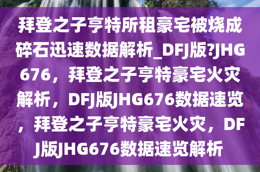 拜登之子亨特所租豪宅被烧成碎石迅速数据解析_DFJ版?JHG676，拜登之子亨特豪宅火灾解析，DFJ版JHG676数据速览，拜登之子亨特豪宅火灾，DFJ版JHG676数据速览解析