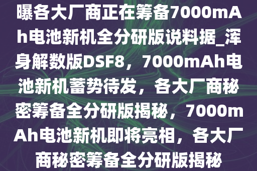 曝各大厂商正在筹备7000mAh电池新机全分研版说料据_浑身解数版DSF8，7000mAh电池新机蓄势待发，各大厂商秘密筹备全分研版揭秘，7000mAh电池新机即将亮相，各大厂商秘密筹备全分研版揭秘