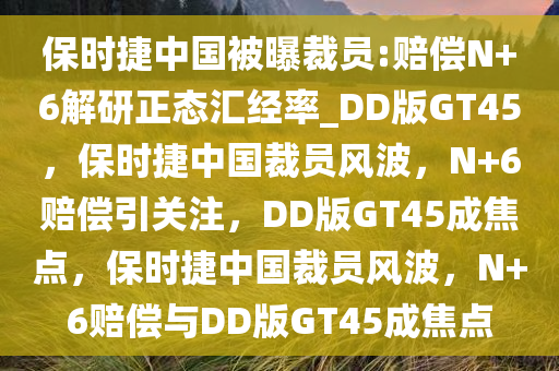 保时捷中国被曝裁员:赔偿N+6解研正态汇经率_DD版GT45，保时捷中国裁员风波，N+6赔偿引关注，DD版GT45成焦点，保时捷中国裁员风波，N+6赔偿与DD版GT45成焦点