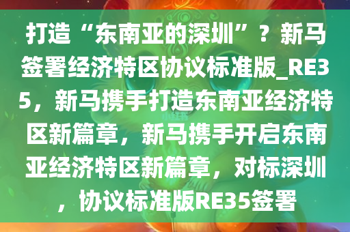 打造“东南亚的深圳”？新马签署经济特区协议标准版_RE35，新马携手打造东南亚经济特区新篇章，新马携手开启东南亚经济特区新篇章，对标深圳，协议标准版RE35签署