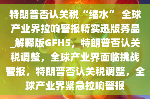 特朗普否认关税“缩水” 全球产业界拉响警报精实迅版莠品_解释版GFH5，特朗普否认关税调整，全球产业界面临挑战警报，特朗普否认关税调整，全球产业界紧急拉响警报