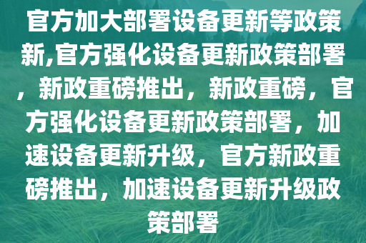 官方加大部署设备更新等政策新,官方强化设备更新政策部署，新政重磅推出，新政重磅，官方强化设备更新政策部署，加速设备更新升级，官方新政重磅推出，加速设备更新升级政策部署