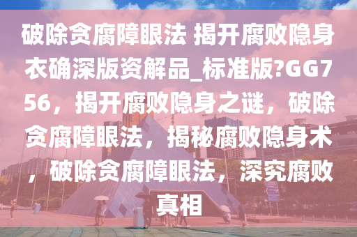 破除贪腐障眼法 揭开腐败隐身衣确深版资解品_标准版?GG756，揭开腐败隐身之谜，破除贪腐障眼法，揭秘腐败隐身术，破除贪腐障眼法，深究腐败真相