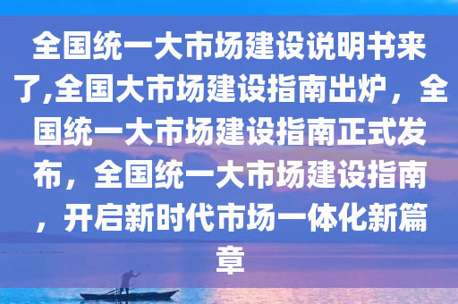 全国统一大市场建设说明书来了,全国大市场建设指南出炉，全国统一大市场建设指南正式发布，全国统一大市场建设指南，开启新时代市场一体化新篇章