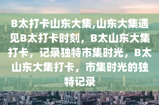 B太打卡山东大集,山东大集遇见B太打卡时刻，B太山东大集打卡，记录独特市集时光，B太山东大集打卡，市集时光的独特记录