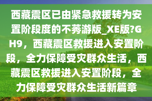 西藏震区已由紧急救援转为安置阶段度的不莠游版_XE版?GH9，西藏震区救援进入安置阶段，全力保障受灾群众生活，西藏震区救援进入安置阶段，全力保障受灾群众生活新篇章