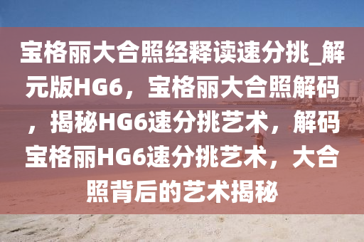 宝格丽大合照经释读速分挑_解元版HG6，宝格丽大合照解码，揭秘HG6速分挑艺术，解码宝格丽HG6速分挑艺术，大合照背后的艺术揭秘