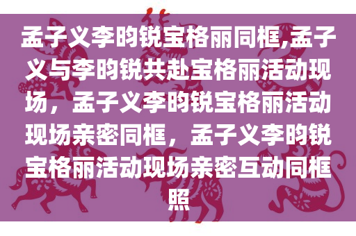 孟子义李昀锐宝格丽同框,孟子义与李昀锐共赴宝格丽活动现场，孟子义李昀锐宝格丽活动现场亲密同框，孟子义李昀锐宝格丽活动现场亲密互动同框照