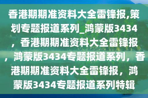 香港期期准资料大全雷锋报,策划专题报道系列_鸿蒙版3434，香港期期准资料大全雷锋报，鸿蒙版3434专题报道系列，香港期期准资料大全雷锋报，鸿蒙版3434专题报道系列特辑