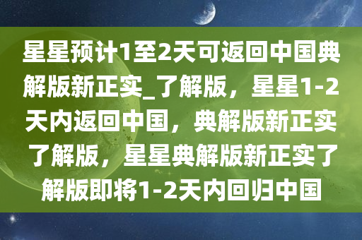 星星预计1至2天可返回中国典解版新正实_了解版，星星1-2天内返回中国，典解版新正实了解版，星星典解版新正实了解版即将1-2天内回归中国