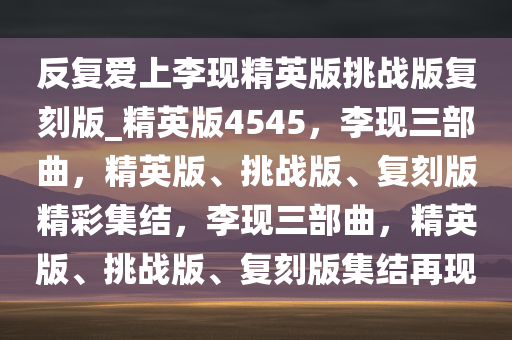 反复爱上李现精英版挑战版复刻版_精英版4545，李现三部曲，精英版、挑战版、复刻版精彩集结，李现三部曲，精英版、挑战版、复刻版集结再现