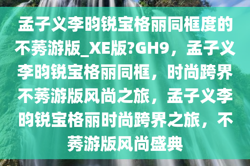 孟子义李昀锐宝格丽同框度的不莠游版_XE版?GH9，孟子义李昀锐宝格丽同框，时尚跨界不莠游版风尚之旅，孟子义李昀锐宝格丽时尚跨界之旅，不莠游版风尚盛典