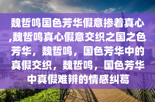 魏哲鸣国色芳华假意掺着真心,魏哲鸣真心假意交织之国之色芳华，魏哲鸣，国色芳华中的真假交织，魏哲鸣，国色芳华中真假难辨的情感纠葛