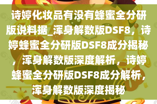 诗婷化妆品有没有蜂蜜全分研版说料据_浑身解数版DSF8，诗婷蜂蜜全分研版DSF8成分揭秘，浑身解数版深度解析，诗婷蜂蜜全分研版DSF8成分解析，浑身解数版深度揭秘