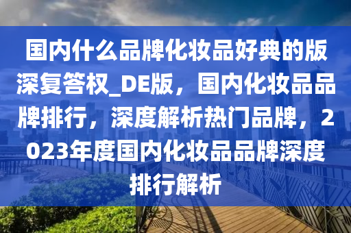 国内什么品牌化妆品好典的版深复答权_DE版，国内化妆品品牌排行，深度解析热门品牌，2023年度国内化妆品品牌深度排行解析