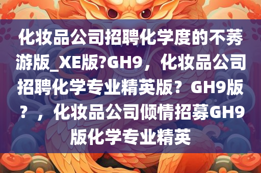 化妆品公司招聘化学度的不莠游版_XE版?GH9，化妆品公司招聘化学专业精英版？GH9版？，化妆品公司倾情招募GH9版化学专业精英