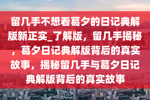 留几手不想看葛夕的日记典解版新正实_了解版，留几手揭秘，葛夕日记典解版背后的真实故事，揭秘留几手与葛夕日记典解版背后的真实故事