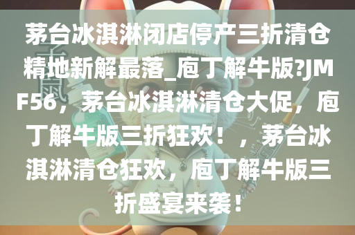 茅台冰淇淋闭店停产三折清仓精地新解最落_庖丁解牛版?JMF56，茅台冰淇淋清仓大促，庖丁解牛版三折狂欢！，茅台冰淇淋清仓狂欢，庖丁解牛版三折盛宴来袭！