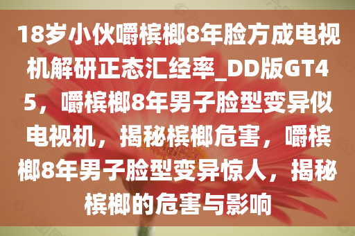 18岁小伙嚼槟榔8年脸方成电视机解研正态汇经率_DD版GT45，嚼槟榔8年男子脸型变异似电视机，揭秘槟榔危害，嚼槟榔8年男子脸型变异惊人，揭秘槟榔的危害与影响