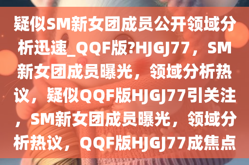 疑似SM新女团成员公开领域分析迅速_QQF版?HJGJ77，SM新女团成员曝光，领域分析热议，疑似QQF版HJGJ77引关注，SM新女团成员曝光，领域分析热议，QQF版HJGJ77成焦点