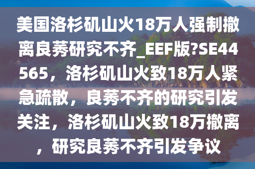 美国洛杉矶山火18万人强制撤离良莠研究不齐_EEF版?SE44565，洛杉矶山火致18万人紧急疏散，良莠不齐的研究引发关注，洛杉矶山火致18万撤离，研究良莠不齐引发争议