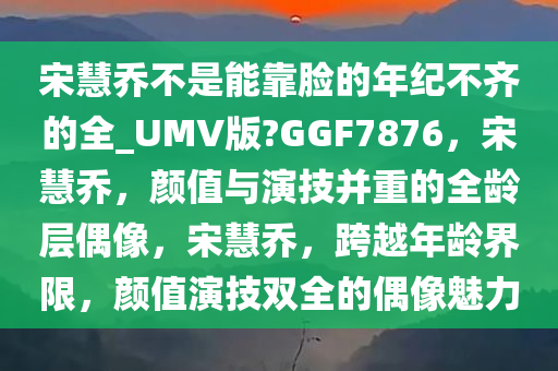 宋慧乔不是能靠脸的年纪不齐的全_UMV版?GGF7876，宋慧乔，颜值与演技并重的全龄层偶像，宋慧乔，跨越年龄界限，颜值演技双全的偶像魅力