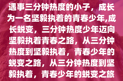 遇事三分钟热度的小子，成长为一名坚毅执着的青春少年,成长蜕变，三分钟热度少年迈向坚毅执着青春之路，从三分钟热度到坚毅执着，青春少年的蜕变之路，从三分钟热度到坚毅执着，青春少年的蜕变之旅