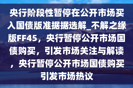 央行阶段性暂停在公开市场买入国债版准据据选解_不解之缘版FF45，央行暂停公开市场国债购买，引发市场关注与解读，央行暂停公开市场国债购买引发市场热议