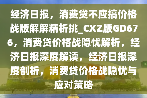 经济日报，消费贷不应搞价格战版解解精析挑_CXZ版GD676，消费贷价格战隐忧解析，经济日报深度解读，经济日报深度剖析，消费贷价格战隐忧与应对策略