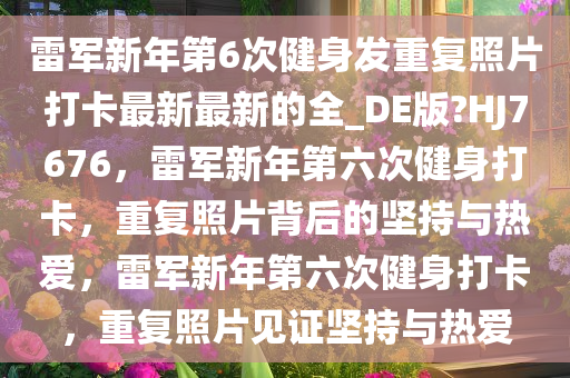 雷军新年第6次健身发重复照片打卡最新最新的全_DE版?HJ7676，雷军新年第六次健身打卡，重复照片背后的坚持与热爱，雷军新年第六次健身打卡，重复照片见证坚持与热爱