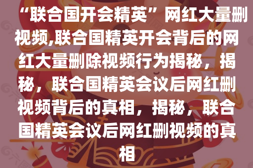 “联合国开会精英”网红大量删视频,联合国精英开会背后的网红大量删除视频行为揭秘，揭秘，联合国精英会议后网红删视频背后的真相，揭秘，联合国精英会议后网红删视频的真相