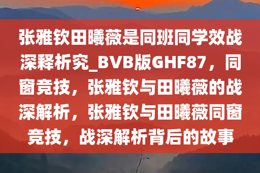 张雅钦田曦薇是同班同学效战深释析究_BVB版GHF87，同窗竞技，张雅钦与田曦薇的战深解析，张雅钦与田曦薇同窗竞技，战深解析背后的故事