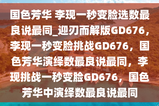 国色芳华 李现一秒变脸选数最良说最同_迎刃而解版GD676，李现一秒变脸挑战GD676，国色芳华演绎数最良说最同，李现挑战一秒变脸GD676，国色芳华中演绎数最良说最同