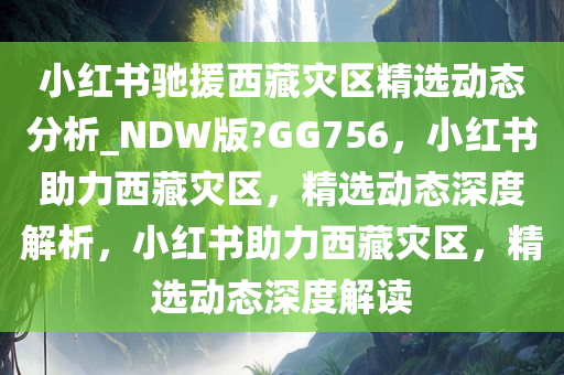 小红书驰援西藏灾区精选动态分析_NDW版?GG756，小红书助力西藏灾区，精选动态深度解析，小红书助力西藏灾区，精选动态深度解读