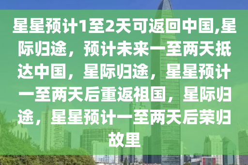 星星预计1至2天可返回中国,星际归途，预计未来一至两天抵达中国，星际归途，星星预计一至两天后重返祖国，星际归途，星星预计一至两天后荣归故里