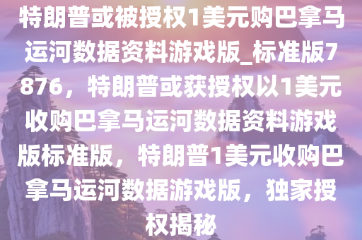 特朗普或被授权1美元购巴拿马运河数据资料游戏版_标准版7876，特朗普或获授权以1美元收购巴拿马运河数据资料游戏版标准版，特朗普1美元收购巴拿马运河数据游戏版，独家授权揭秘