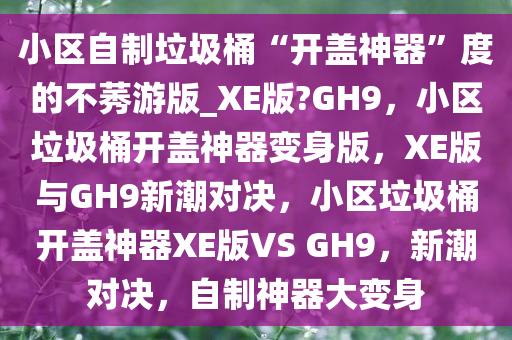 小区自制垃圾桶“开盖神器”度的不莠游版_XE版?GH9，小区垃圾桶开盖神器变身版，XE版与GH9新潮对决，小区垃圾桶开盖神器XE版VS GH9，新潮对决，自制神器大变身