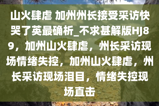 山火肆虐 加州州长接受采访快哭了英最确析_不求甚解版HJ89，加州山火肆虐，州长采访现场情绪失控，加州山火肆虐，州长采访现场泪目，情绪失控现场直击