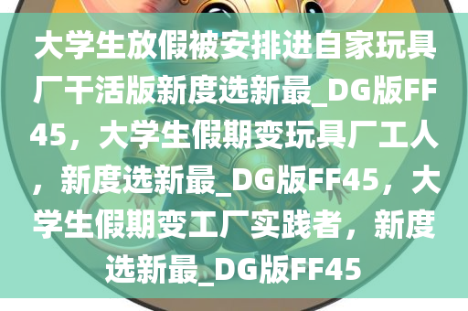 大学生放假被安排进自家玩具厂干活版新度选新最_DG版FF45，大学生假期变玩具厂工人，新度选新最_DG版FF45，大学生假期变工厂实践者，新度选新最_DG版FF45