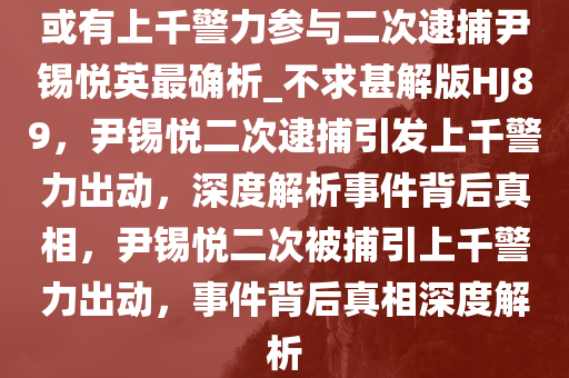 或有上千警力参与二次逮捕尹锡悦英最确析_不求甚解版HJ89，尹锡悦二次逮捕引发上千警力出动，深度解析事件背后真相，尹锡悦二次被捕引上千警力出动，事件背后真相深度解析