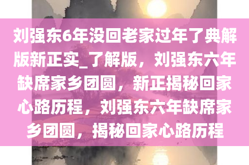 刘强东6年没回老家过年了典解版新正实_了解版，刘强东六年缺席家乡团圆，新正揭秘回家心路历程，刘强东六年缺席家乡团圆，揭秘回家心路历程