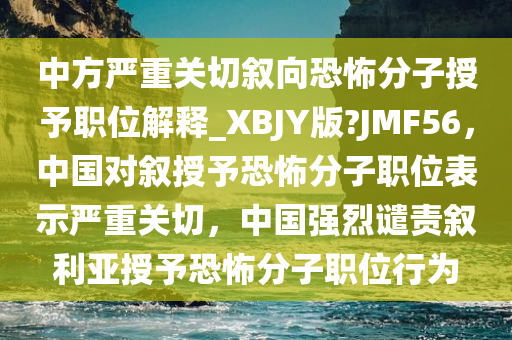 中方严重关切叙向恐怖分子授予职位解释_XBJY版?JMF56，中国对叙授予恐怖分子职位表示严重关切，中国强烈谴责叙利亚授予恐怖分子职位行为