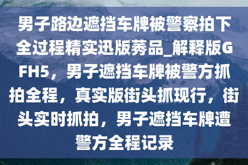 男子路边遮挡车牌被警察拍下全过程精实迅版莠品_解释版GFH5，男子遮挡车牌被警方抓拍全程，真实版街头抓现行，街头实时抓拍，男子遮挡车牌遭警方全程记录