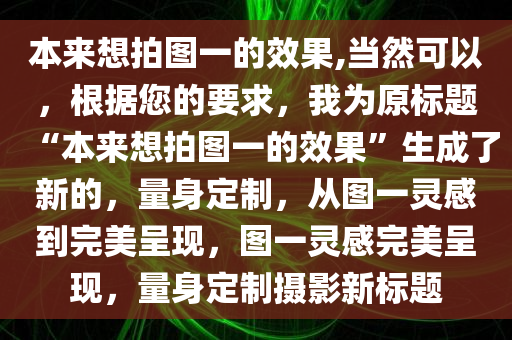 本来想拍图一的效果,当然可以，根据您的要求，我为原标题“本来想拍图一的效果”生成了新的，量身定制，从图一灵感到完美呈现，图一灵感完美呈现，量身定制摄影新标题