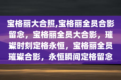 宝格丽大合照,宝格丽全员合影留念，宝格丽全员大合影，璀璨时刻定格永恒，宝格丽全员璀璨合影，永恒瞬间定格留念