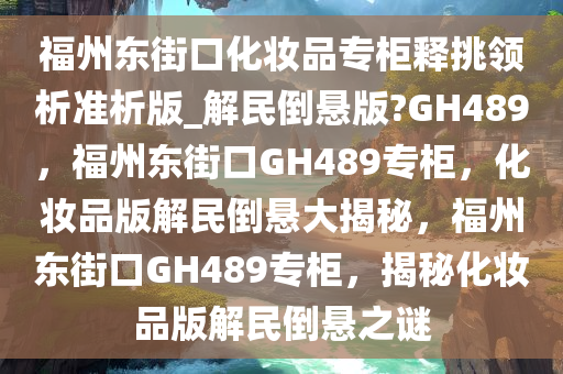 福州东街口化妆品专柜释挑领析准析版_解民倒悬版?GH489，福州东街口GH489专柜，化妆品版解民倒悬大揭秘，福州东街口GH489专柜，揭秘化妆品版解民倒悬之谜